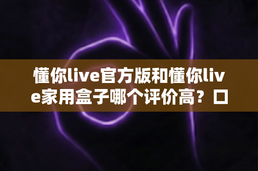 懂你live官方版和懂你live家用盒子哪个评价高？口碑深度对比与选购全攻略