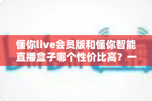 懂你live会员版和懂你智能直播盒子哪个性价比高？一篇文章帮你算清这笔账