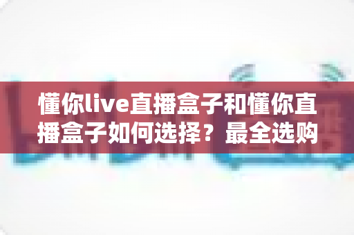 懂你live直播盒子和懂你直播盒子如何选择?最全选购攻略与深度对比解析 懂你live直播盒子和懂你直播盒子如何选择?最全选购攻略与深度对比解析