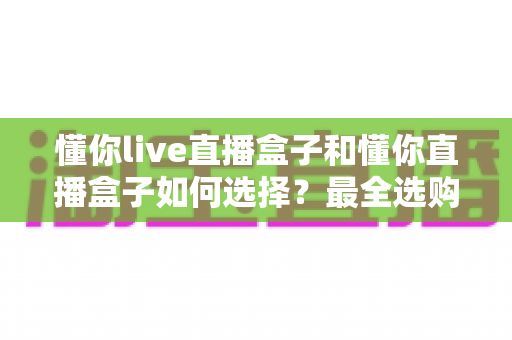 懂你live直播盒子和懂你直播盒子如何选择?最全选购攻略与深度对比解析 懂你live直播盒子和懂你直播盒子如何选择?最全选购攻略与深度对比解析