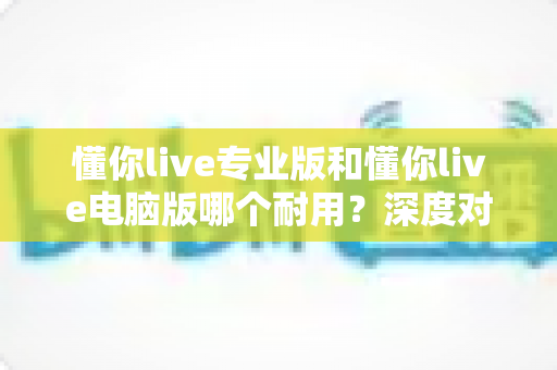 懂你live专业版和懂你live电脑版哪个耐用?深度对比测评助你选对版本 懂你live专业版和懂你live电脑版哪个耐用?深度对比测评助你选对版本