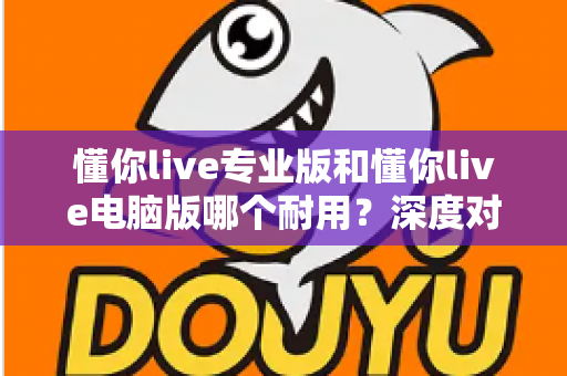 懂你live专业版和懂你live电脑版哪个耐用?深度对比测评助你选对版本 懂你live专业版和懂你live电脑版哪个耐用?深度对比测评助你选对版本