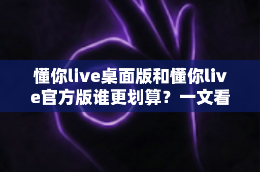 懂你live桌面版和懂你live官方版谁更划算？一文看懂两大版本的真实性价比