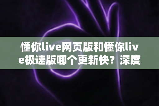 懂你live网页版和懂你live极速版哪个更新快?深度解析两大版本更新频率与使用体验 懂你live网页版和懂你live极速版哪个更新快?深度解析两大版本更新频率与使用体验