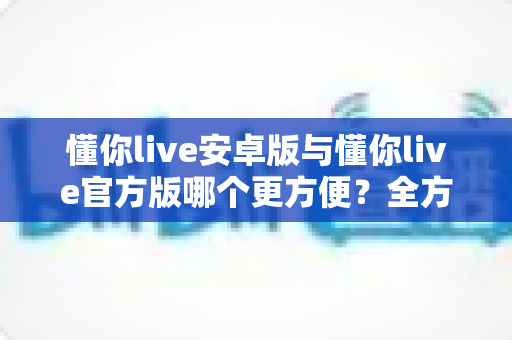 懂你live安卓版与懂你live官方版哪个更方便？全方位对比分析与下载使用指南