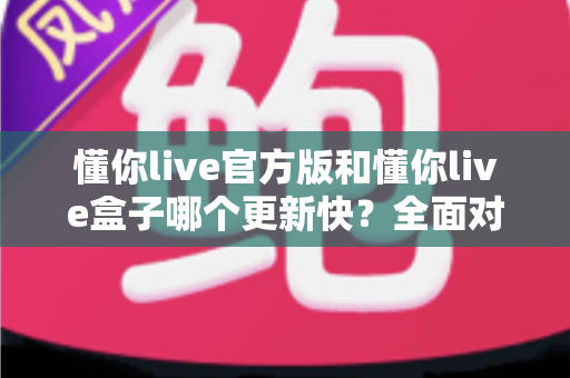 懂你live官方版和懂你live盒子哪个更新快?全面对比解析助你快速选择最佳版本 懂你live官方版和懂你live盒子哪个更新快?全面对比解析助你快速选择最佳版本