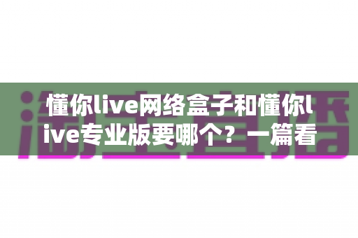 懂你live网络盒子和懂你live专业版要哪个？一篇看懂的深度对比与选购指南