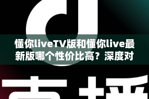 懂你liveTV版和懂你live最新版哪个性价比高?深度对比帮你选对版本 懂你liveTV版和懂你live最新版哪个性价比高?深度对比帮你选对版本
