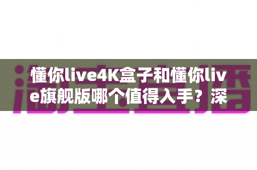 懂你live4K盒子和懂你live旗舰版哪个值得入手?深度对比帮你选对不选贵 懂你live4K盒子和懂你live旗舰版哪个值得入手?深度对比帮你选对不选贵