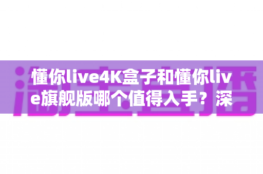 懂你live4K盒子和懂你live旗舰版哪个值得入手？深度对比帮你选对不选贵