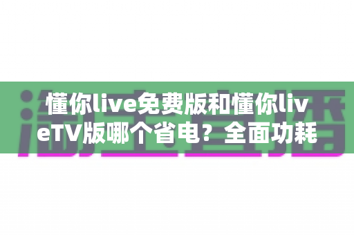 懂你live免费版和懂你liveTV版哪个省电?全面功耗对比分析与省电指南 懂你live免费版和懂你liveTV版哪个省电?全面功耗对比分析与省电指南