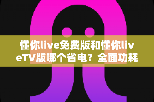 懂你live免费版和懂你liveTV版哪个省电？全面功耗对比分析与省电指南