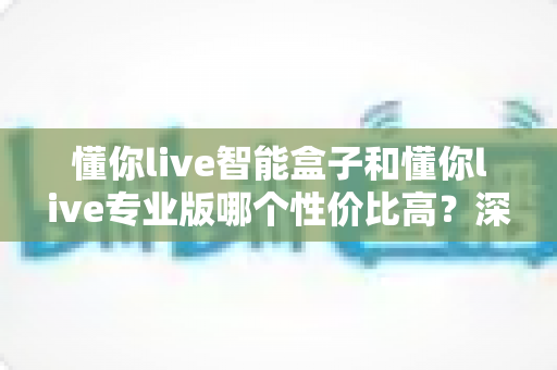 懂你live智能盒子和懂你live专业版哪个性价比高?深度对比评测帮你选对不花冤枉钱 懂你live智能盒子和懂你live专业版哪个性价比高?深度对比评测帮你选对不花冤枉钱