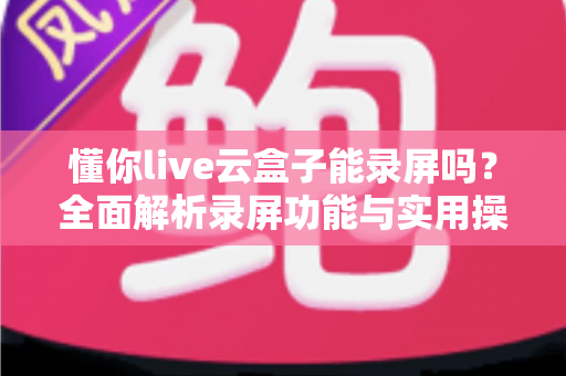 懂你live云盒子能录屏吗?全面解析录屏功能与实用操作指南 懂你live云盒子能录屏吗?全面解析录屏功能与实用操作指南