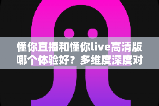 懂你直播和懂你live高清版哪个体验好?多维度深度对比评测帮你选出最合适的版本 懂你直播和懂你live高清版哪个体验好?多维度深度对比评测帮你选出最合适的版本