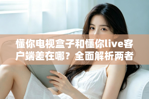 懂你电视盒子和懂你live客户端差在哪?全面解析两者区别,帮你选对观影方案 懂你电视盒子和懂你live客户端差在哪?全面解析两者区别,帮你选对观影方案