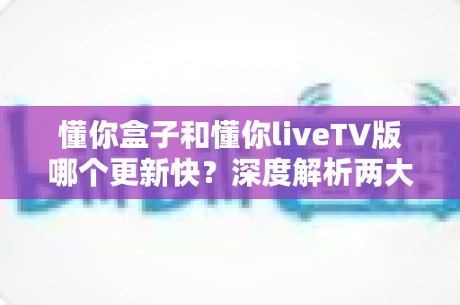 懂你盒子和懂你liveTV版哪个更新快？深度解析两大版本更新节奏与选择攻略