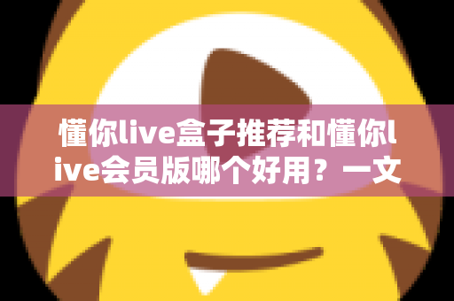 懂你live盒子推荐和懂你live会员版哪个好用?一文看懂两者差异与选购建议 懂你live盒子推荐和懂你live会员版哪个好用?一文看懂两者差异与选购建议