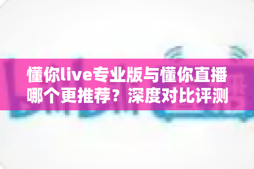 懂你live专业版与懂你直播哪个更推荐？深度对比评测帮你选出最适合的直播工具