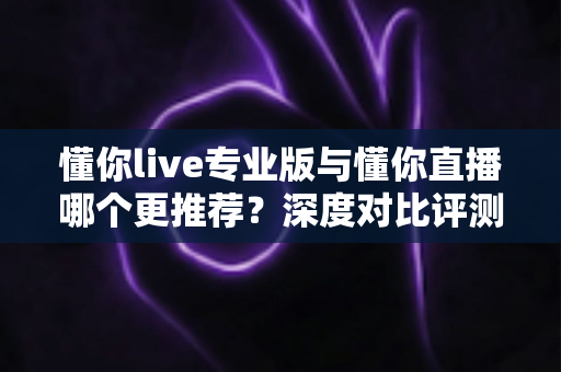 懂你live专业版与懂你直播哪个更推荐？深度对比评测帮你选出最适合的直播工具