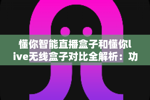 懂你智能直播盒子和懂你live无线盒子对比全解析：功能、性能与选购指南一网打尽
