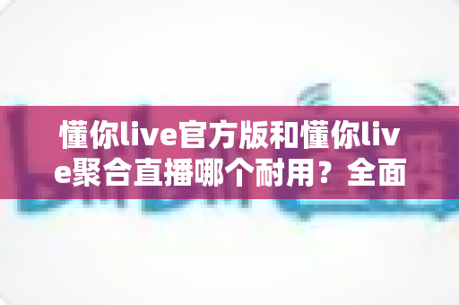 懂你live官方版和懂你live聚合直播哪个耐用?全面解析帮你选对版本 懂你live官方版和懂你live聚合直播哪个耐用?全面解析帮你选对版本