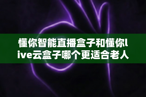 懂你智能直播盒子和懂你live云盒子哪个更适合老人用？适老化电视盒子全面对比与选购攻略