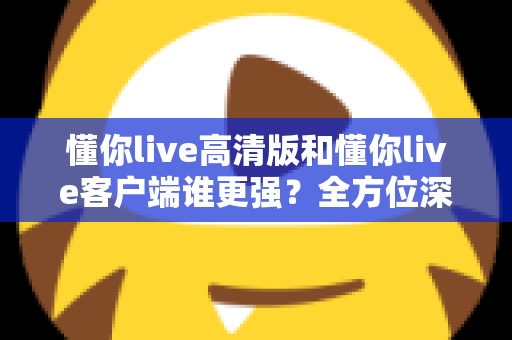 懂你live高清版和懂你live客户端谁更强？全方位深度对比评测，帮你选出最适合自己的版本