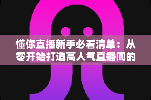 懂你直播新手必看清单:从零开始打造高人气直播间的全流程实战指南 懂你直播新手必看清单:从零开始打造高人气直播间的全流程实战指南