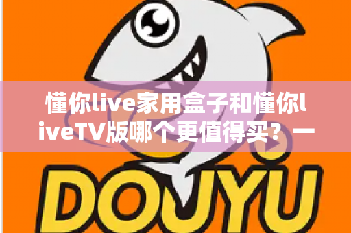 懂你live家用盒子和懂你liveTV版哪个更值得买？一篇文章帮你彻底搞懂选购难题
