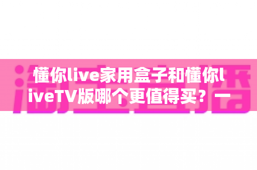 懂你live家用盒子和懂你liveTV版哪个更值得买？一篇文章帮你彻底搞懂选购难题