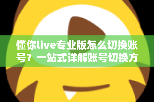 懂你live专业版怎么切换账号？一站式详解账号切换方法、常见问题与安全指南