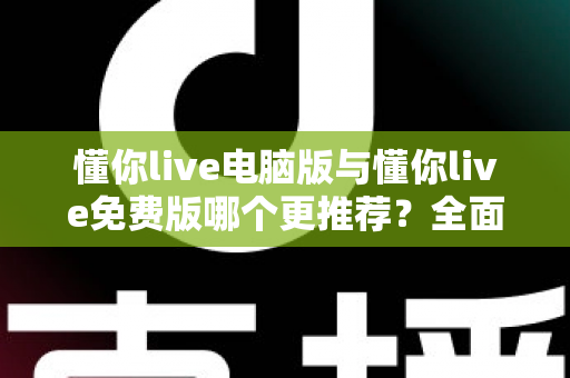 懂你live电脑版与懂你live免费版哪个更推荐？全面对比帮你做出最适合自己的选择