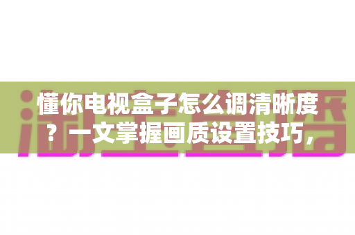 懂你电视盒子怎么调清晰度？一文掌握画质设置技巧，告别模糊画面轻松看高清