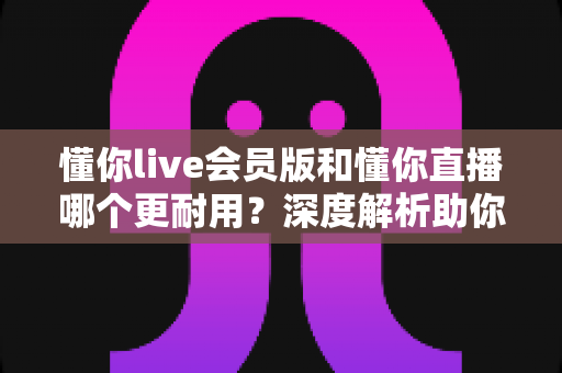 懂你live会员版和懂你直播哪个更耐用？深度解析助你选出长久好用的版本