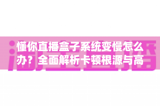 懂你直播盒子系统变慢怎么办？全面解析卡顿根源与高效优化方案