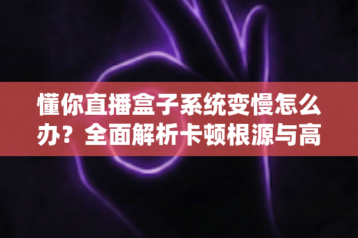 懂你直播盒子系统变慢怎么办？全面解析卡顿根源与高效优化方案
