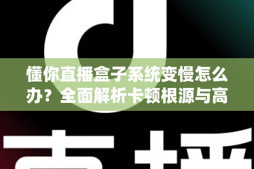 懂你直播盒子系统变慢怎么办？全面解析卡顿根源与高效优化方案