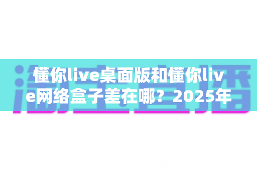 懂你live桌面版和懂你live网络盒子差在哪？2025年最全对比指南一次看懂