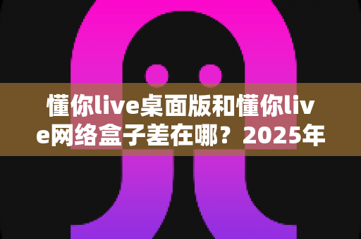 懂你live桌面版和懂你live网络盒子差在哪？2025年最全对比指南一次看懂