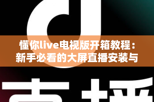 懂你live电视版开箱教程：新手必看的大屏直播安装与使用全攻略