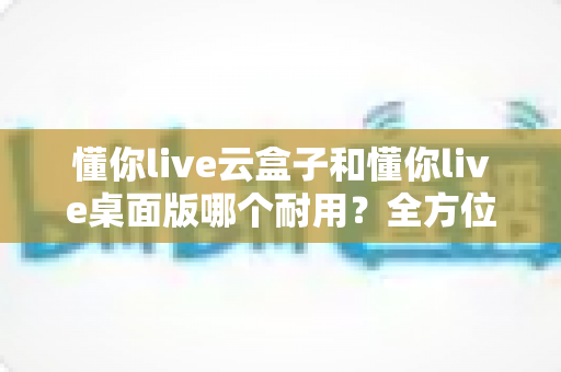 懂你live云盒子和懂你live桌面版哪个耐用？全方位深度对比帮你选对直播设备