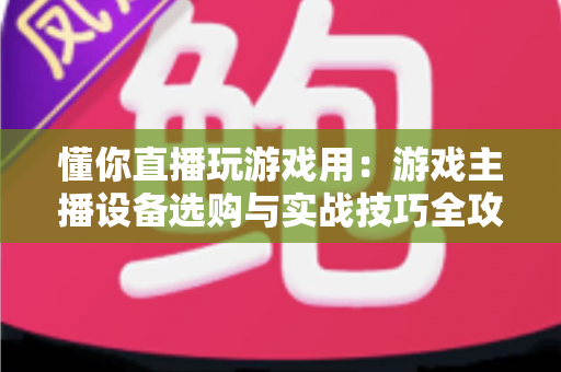 懂你直播玩游戏用：游戏主播设备选购与实战技巧全攻略