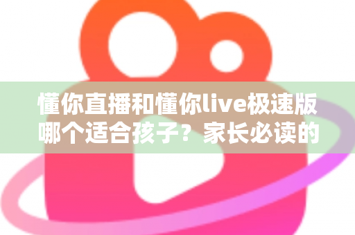 懂你直播和懂你live极速版哪个适合孩子？家长必读的全面对比与安全使用指南