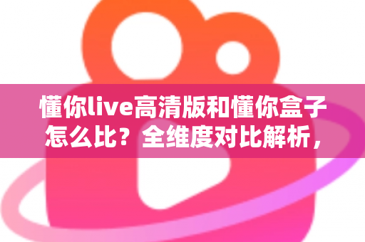 懂你live高清版和懂你盒子怎么比？全维度对比解析，帮你选对最合适的家庭K歌方案