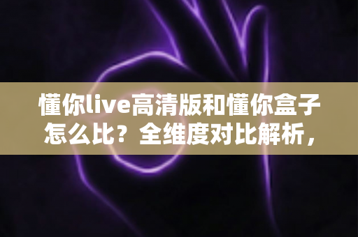 懂你live高清版和懂你盒子怎么比？全维度对比解析，帮你选对最合适的家庭K歌方案