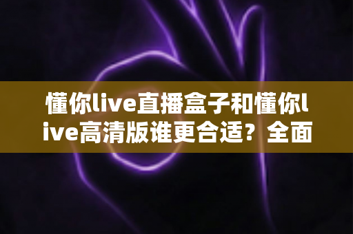 懂你live直播盒子和懂你live高清版谁更合适?全面对比解析帮你做出最佳选择 懂你live直播盒子和懂你live高清版谁更合适?全面对比解析帮你做出最佳选择