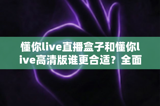 懂你live直播盒子和懂你live高清版谁更合适?全面对比解析帮你做出最佳选择 懂你live直播盒子和懂你live高清版谁更合适?全面对比解析帮你做出最佳选择