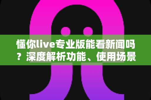 懂你live专业版能看新闻吗？深度解析功能、使用场景与实用指南