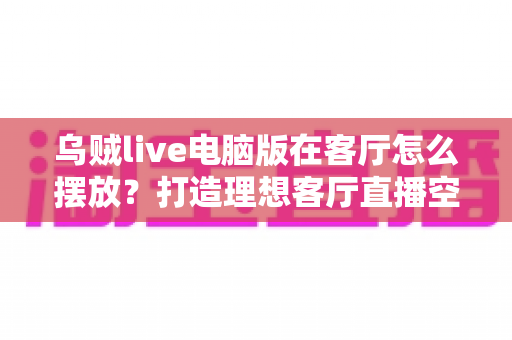 乌贼live电脑版在客厅怎么摆放？打造理想客厅直播空间的完整指南